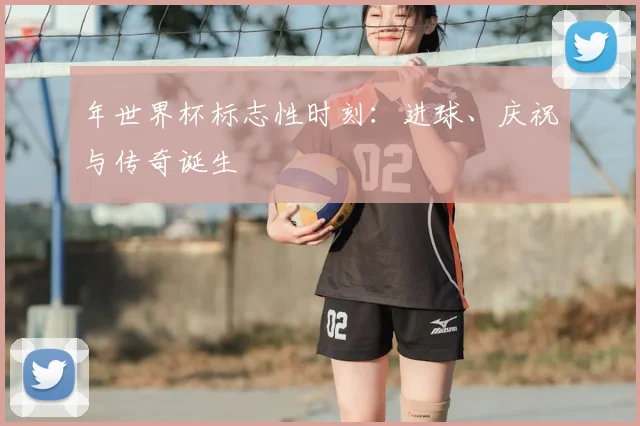 年世界杯标志性时刻：进球、庆祝与传奇诞生