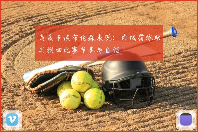乌度卡谈布伦森表现：内线罚球助其找回比赛节奏与自信