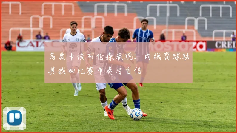 乌度卡谈布伦森表现：内线罚球助其找回比赛节奏与自信