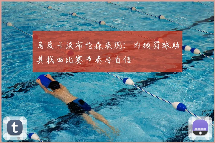 乌度卡谈布伦森表现：内线罚球助其找回比赛节奏与自信