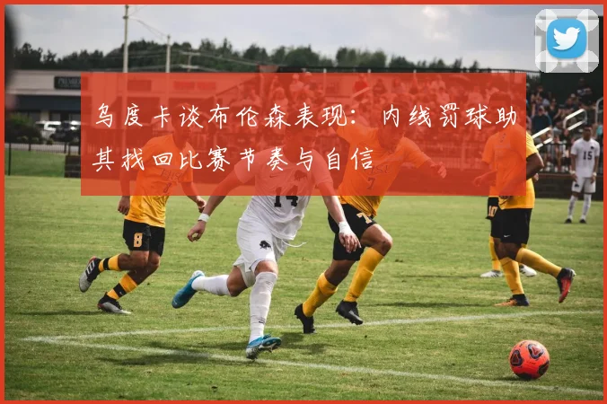 乌度卡谈布伦森表现：内线罚球助其找回比赛节奏与自信