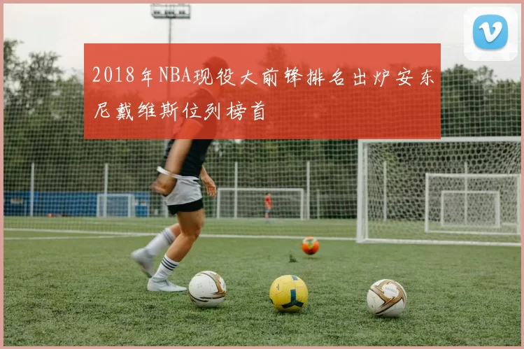 2018年NBA现役大前锋排名出炉安东尼戴维斯位列榜首