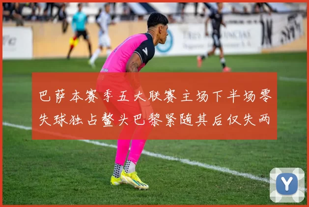 巴萨本赛季五大联赛主场下半场零失球独占鳌头巴黎紧随其后仅失两球