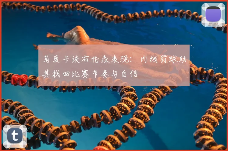 乌度卡谈布伦森表现：内线罚球助其找回比赛节奏与自信
