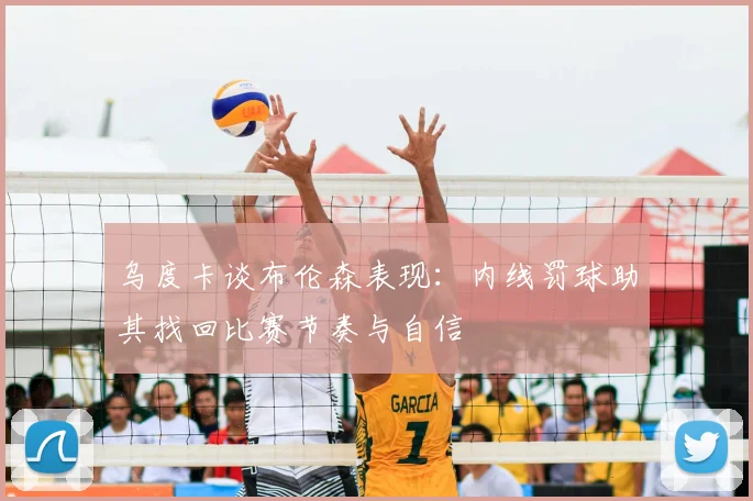 乌度卡谈布伦森表现:内线罚球助其找回比赛节奏与自信