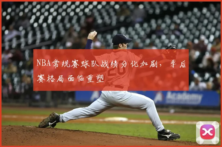 NBA常规赛球队战绩分化加剧,季后赛格局面临重塑