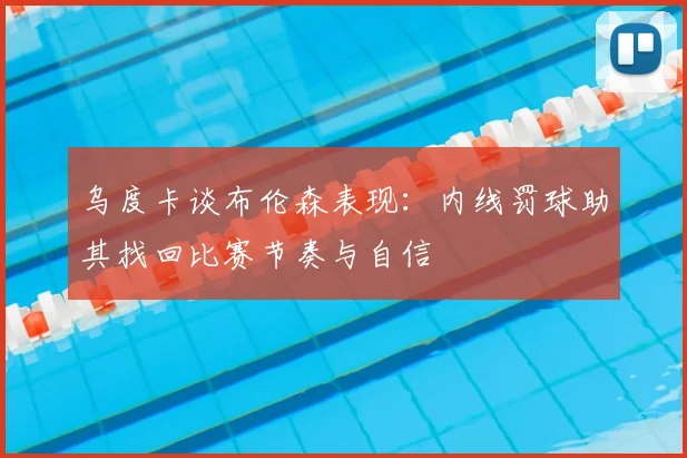 乌度卡谈布伦森表现:内线罚球助其找回比赛节奏与自信