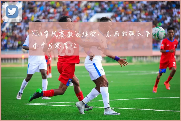 NBA常规赛激战继续，东西部强队争夺季后赛席位
