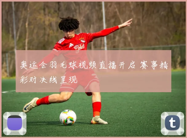 奥运会羽毛球视频直播开启 赛事精彩对决线呈现