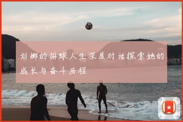 刘娜的排球人生深度对话探索她的成长与奋斗历程