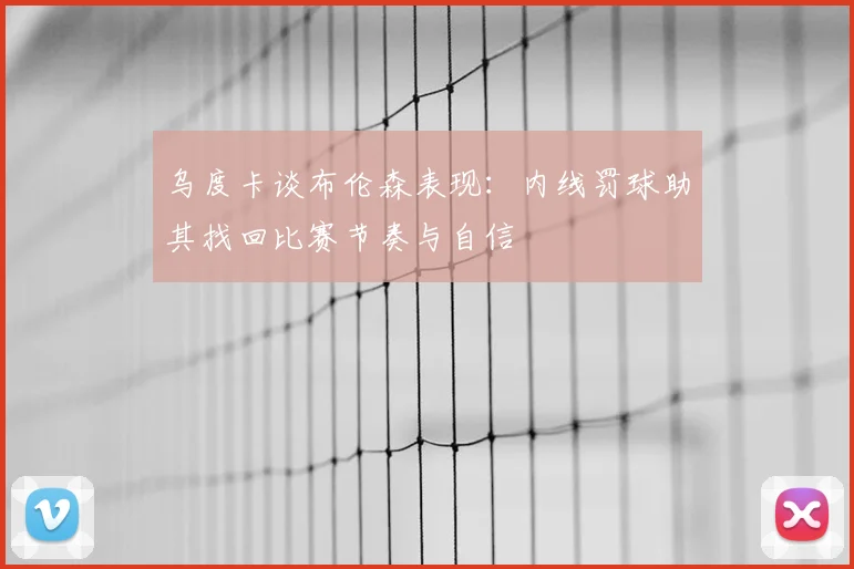 乌度卡谈布伦森表现：内线罚球助其找回比赛节奏与自信