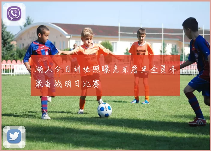 湖人今日训练照曝光东詹里全员齐聚备战明日比赛