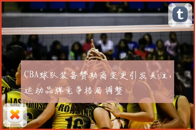 CBA球队装备赞助商变更引发关注,运动品牌竞争格局调整