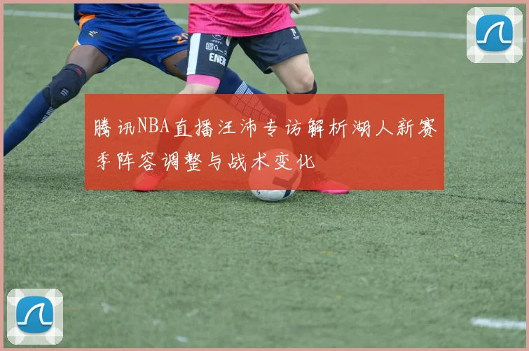 腾讯NBA直播汪沛专访解析湖人新赛季阵容调整与战术变化