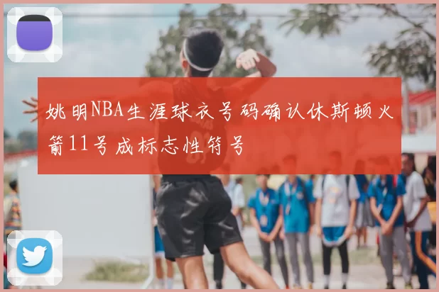 姚明NBA生涯球衣号码确认休斯顿火箭11号成标志性符号