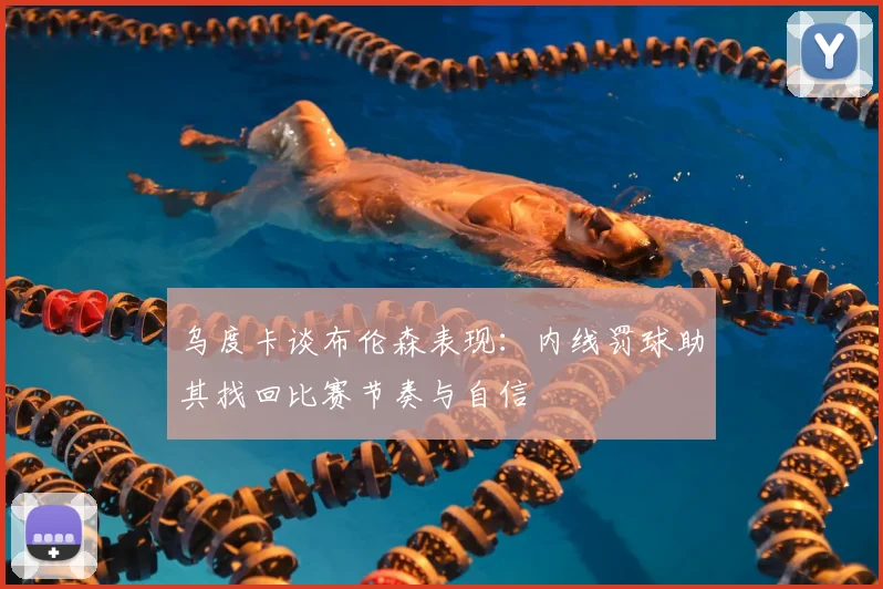 乌度卡谈布伦森表现：内线罚球助其找回比赛节奏与自信