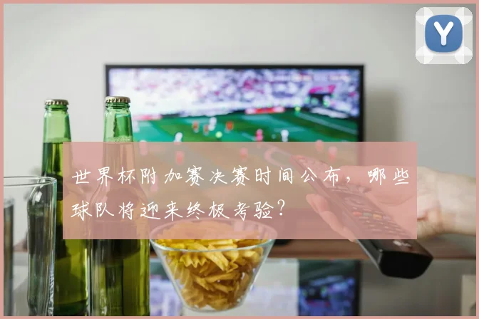 世界杯附加赛决赛时间公布，哪些球队将迎来终极考验？