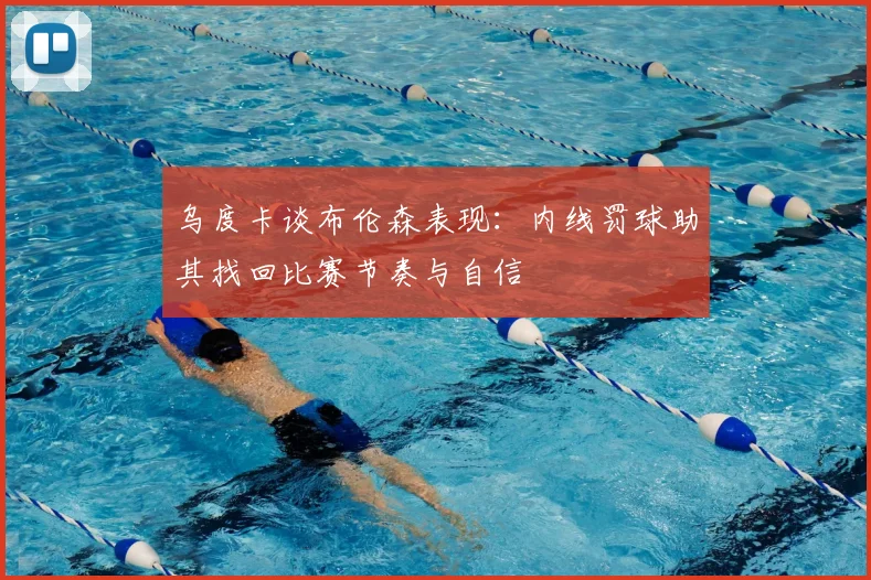 乌度卡谈布伦森表现：内线罚球助其找回比赛节奏与自信