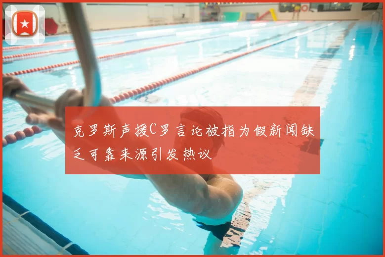 克罗斯声援C罗言论被指为假新闻缺乏可靠来源引发热议