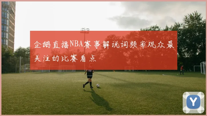 企鹅直播NBA赛事解说词频率观众最关注的比赛看点