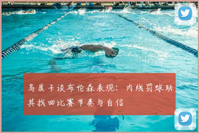 乌度卡谈布伦森表现：内线罚球助其找回比赛节奏与自信