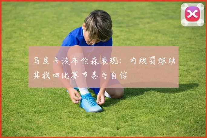 乌度卡谈布伦森表现：内线罚球助其找回比赛节奏与自信