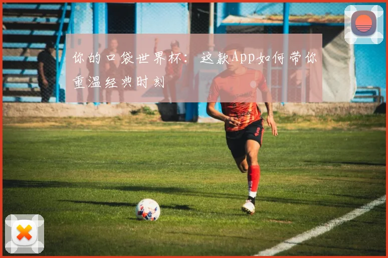 你的口袋世界杯：这款App如何带你重温经典时刻