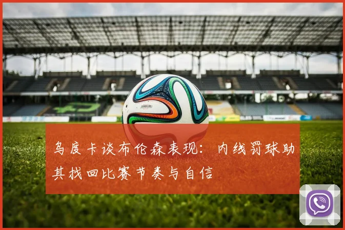 乌度卡谈布伦森表现:内线罚球助其找回比赛节奏与自信