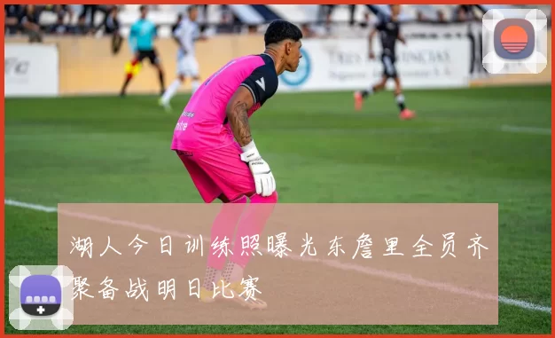 湖人今日训练照曝光东詹里全员齐聚备战明日比赛