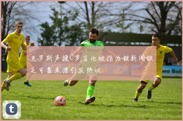 克罗斯声援C罗言论被指为假新闻缺乏可靠来源引发热议