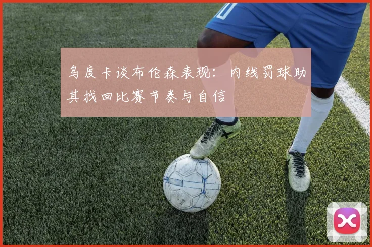 乌度卡谈布伦森表现：内线罚球助其找回比赛节奏与自信