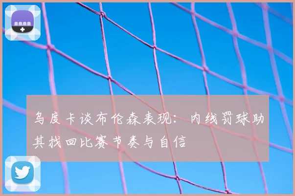 乌度卡谈布伦森表现：内线罚球助其找回比赛节奏与自信