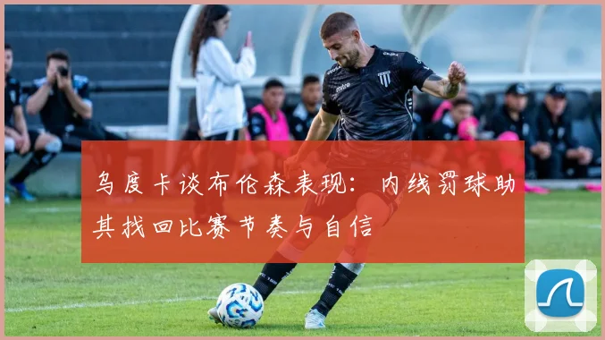 乌度卡谈布伦森表现：内线罚球助其找回比赛节奏与自信
