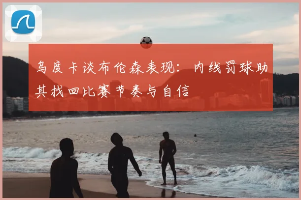 乌度卡谈布伦森表现：内线罚球助其找回比赛节奏与自信
