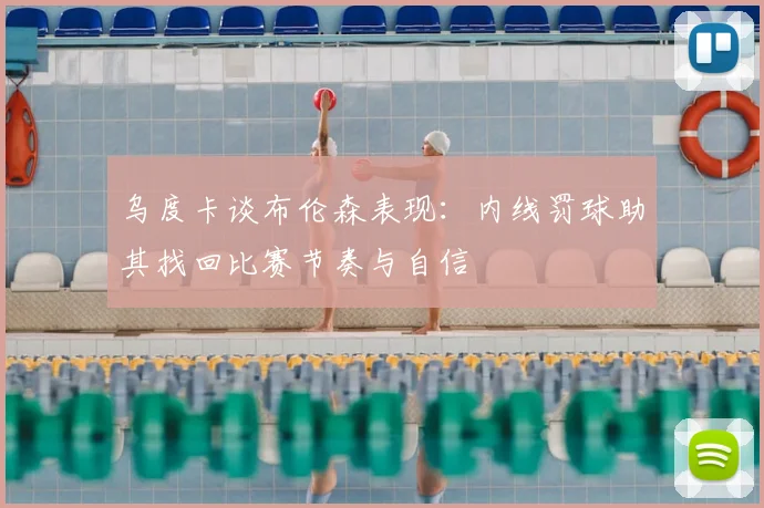 乌度卡谈布伦森表现:内线罚球助其找回比赛节奏与自信