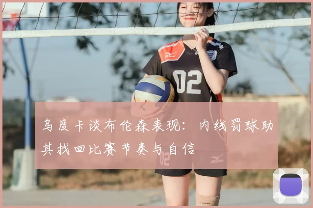 乌度卡谈布伦森表现：内线罚球助其找回比赛节奏与自信