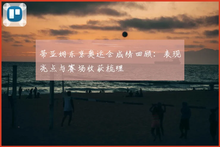 蒂亚姆东京奥运会成绩回顾：表现亮点与赛场收获梳理