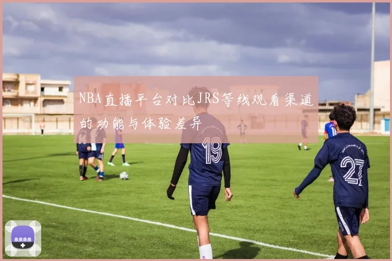 NBA直播平台对比JRS等线观看渠道的功能与体验差异