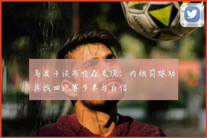 乌度卡谈布伦森表现：内线罚球助其找回比赛节奏与自信