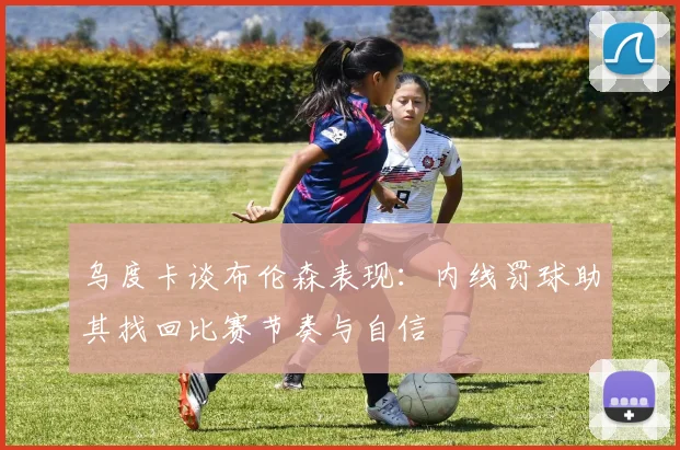 乌度卡谈布伦森表现：内线罚球助其找回比赛节奏与自信