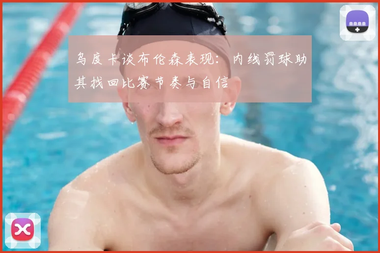 乌度卡谈布伦森表现：内线罚球助其找回比赛节奏与自信