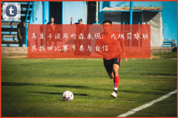 乌度卡谈布伦森表现：内线罚球助其找回比赛节奏与自信