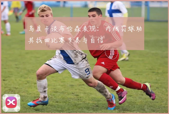 乌度卡谈布伦森表现:内线罚球助其找回比赛节奏与自信