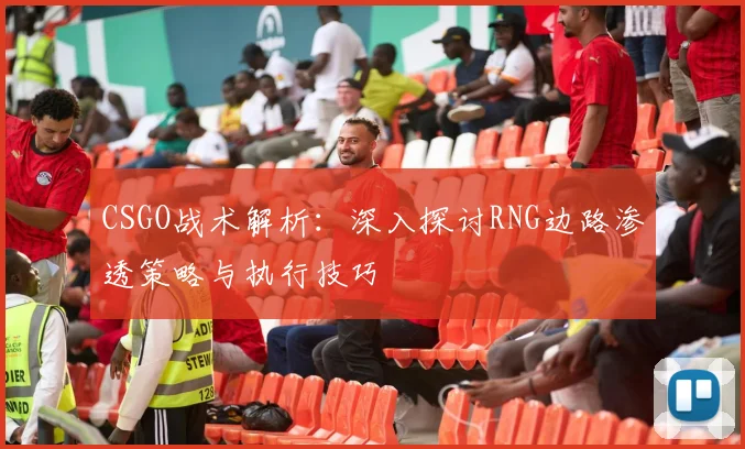 CSGO战术解析：深入探讨RNG边路渗透策略与执行技巧