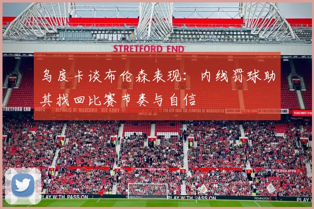 乌度卡谈布伦森表现：内线罚球助其找回比赛节奏与自信