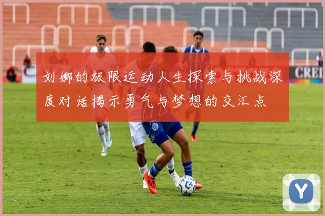 刘娜的极限运动人生探索与挑战深度对话揭示勇气与梦想的交汇点