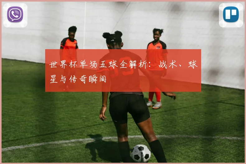 世界杯单场五球全解析：战术、球星与传奇瞬间