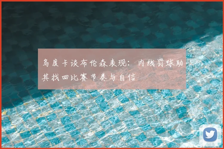 乌度卡谈布伦森表现：内线罚球助其找回比赛节奏与自信