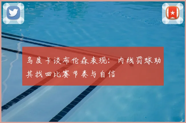 乌度卡谈布伦森表现：内线罚球助其找回比赛节奏与自信