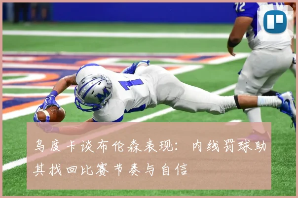 乌度卡谈布伦森表现：内线罚球助其找回比赛节奏与自信